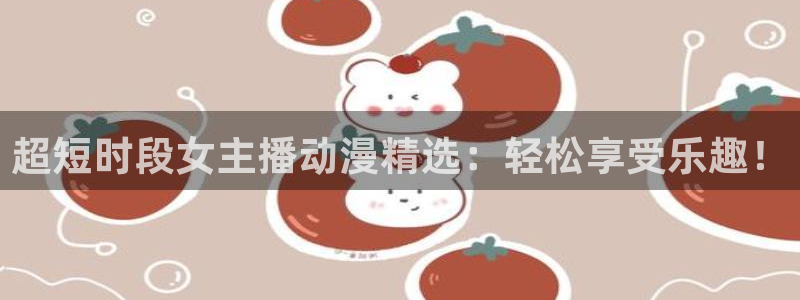 age动漫专注动漫的门户网站：超短时段女主播动漫精选：轻松享受乐趣！