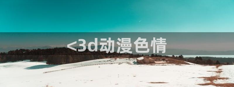 age动漫官网网址：<3d动漫色情