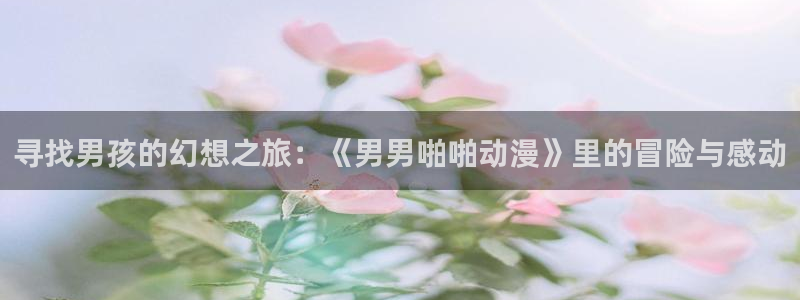 age动漫专注动漫的门户网站：寻找男孩的幻想之旅：《男男啪啪动漫》里的冒险与感动