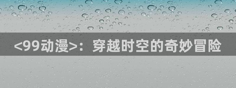 age动漫omofun：<99动漫>：穿越时空的奇妙冒险