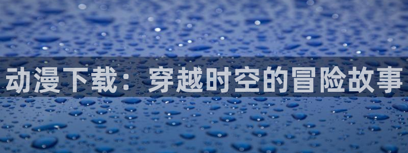 age动漫：动漫下载：穿越时空的冒险故事