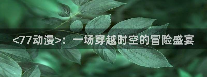 age专注动漫的门户网站：<77动漫>：一场穿越时空的冒险盛宴