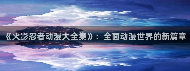 age樱花动漫：《火影忍者动漫大全集》：全面动漫世界的新篇章