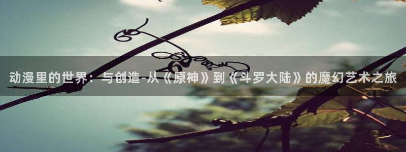 age动漫官网樱花动漫：动漫里的世界：与创造-从《原神》到《斗罗大陆》的魔幻艺术之旅