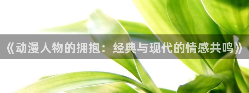 age动漫下载网：《动漫人物的拥抱：经典与现代的情感共鸣》