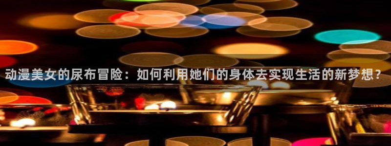 age动漫官网网址：动漫美女的尿布冒险：如何利用她们的身体去实现生活的新梦想？